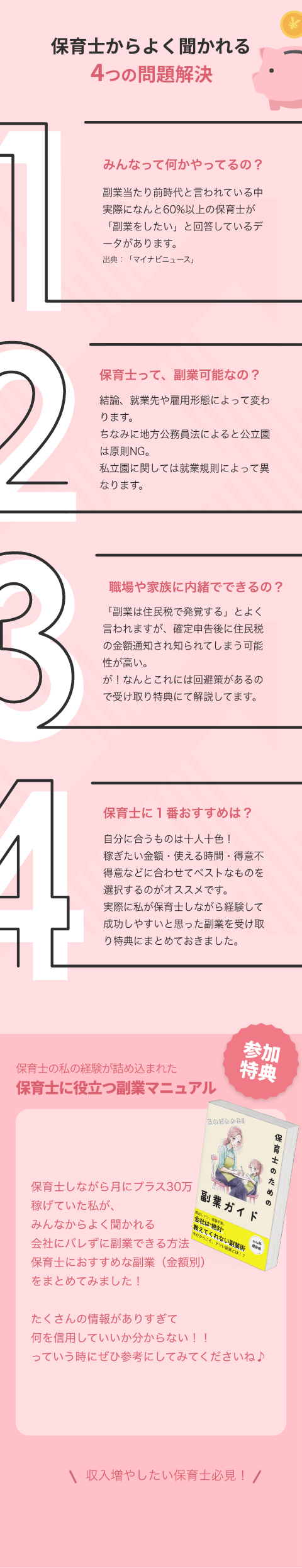 みんなって何かやってるの? 副業当たり前時代と言われている中 実際になんと60%以上の保育士が 「副業をしたい」と回答しているデータがあります。 保育士って、副業可能なの? 結論、就業先や雇用形態によって変わります。 ちなみに地方公務員法によると公立園は原則NG。 私立園に関しては就業規則によって異なります。 職場や家族に内緒でできるの? 「副業は住民税で発覚する」とよく言われますが、確定申告後に住民税の金額通知され知られてしまう可能性が高い。 が!なんとこれには回避策があるので受け取り特典にて解説してます。 保育士に1番おすすめは? 自分に合うものは十人十色! 稼ぎたい金額・使える時間・得意不得意などに合わせてベストなものを選択するのがオススメです。 実際に私が保育士しながら経験して成功しやすいと思った副業を受け取り特典にまとめておきました。 不器用な私でもできますか? 私も不器用で、毎月の壁面制作に苦戦してるレベルです⋯ 不器用は不器用なりに、器用さを要しないやり方もあるので大丈夫でした。 家族や友だちにも内緒でやるのは可能ですか? 可能です!私も当時は実家暮らしで家族に内緒で取り組んでいました。 こっそり自宅でやれる稼ぎ方もたくさんあるのでそういうものを選択すれば問題なしです。 保育士のための無料特典 今だけ、 保育士に役立つ副業マ ュアルプレゼント!! よく聞かれる 会社にバレずに副業できる方法 保育士におすすめな副業(金額別) まとめてみました! LINEで無料特典を受け取る 副業ガイド