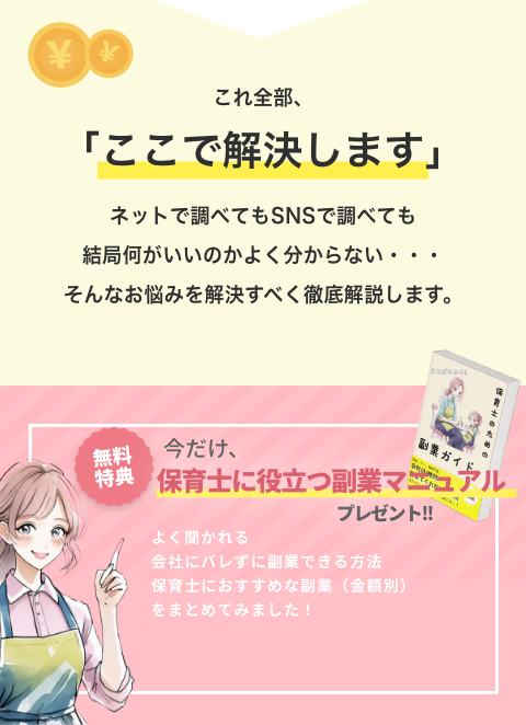 ここで解決します ネットで調べてもSNSで調べても結局何がいいのかよく分からない そんなお悩みを徹底解説します 無料特典 今だけ保育士に役立つ副業マニュアルプレゼント よく聞かれる会社にバレずに副業できる方法 保育士におすすめな副業（金額別）