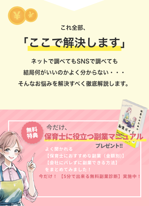 ここで解決します ネットで調べてもSNSで調べても結局何がいいのかよく分からない そんなお悩みを徹底解説します 無料特典 今だけ保育士に役立つ副業マニュアルプレゼント よく聞かれる会社にバレずに副業できる方法 保育士におすすめな副業（金額別）