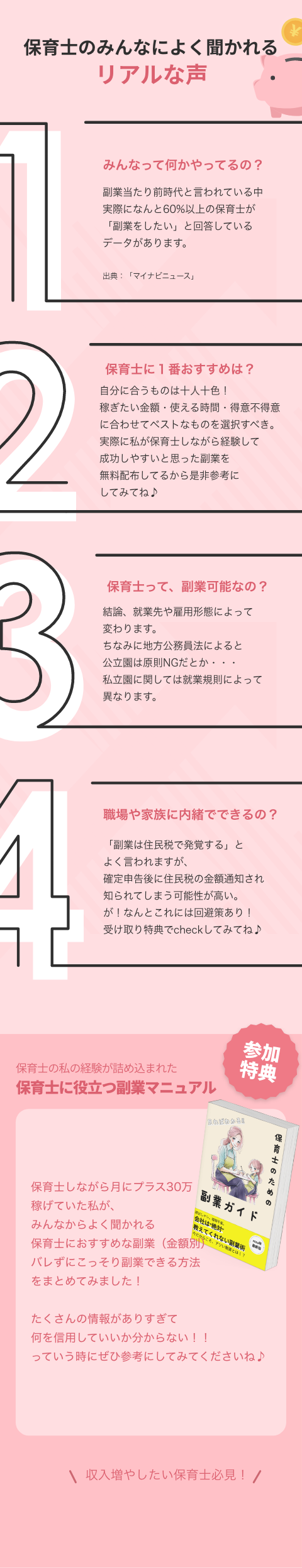 みんなって何かやってるの? 副業当たり前時代と言われている中 実際になんと60%以上の保育士が 「副業をしたい」と回答しているデータがあります。 保育士って、副業可能なの? 結論、就業先や雇用形態によって変わります。 ちなみに地方公務員法によると公立園は原則NG。 私立園に関しては就業規則によって異なります。 職場や家族に内緒でできるの? 「副業は住民税で発覚する」とよく言われますが、確定申告後に住民税の金額通知され知られてしまう可能性が高い。 が!なんとこれには回避策があるので受け取り特典にて解説してます。 保育士に1番おすすめは? 自分に合うものは十人十色! 稼ぎたい金額・使える時間・得意不得意などに合わせてベストなものを選択するのがオススメです。 実際に私が保育士しながら経験して成功しやすいと思った副業を受け取り特典にまとめておきました。 不器用な私でもできますか? 私も不器用で、毎月の壁面制作に苦戦してるレベルです⋯ 不器用は不器用なりに、器用さを要しないやり方もあるので大丈夫でした。 家族や友だちにも内緒でやるのは可能ですか? 可能です!私も当時は実家暮らしで家族に内緒で取り組んでいました。 こっそり自宅でやれる稼ぎ方もたくさんあるのでそういうものを選択すれば問題なしです。 保育士のための無料特典 今だけ、 保育士に役立つ副業マ ュアルプレゼント!! よく聞かれる 会社にバレずに副業できる方法 保育士におすすめな副業(金額別) まとめてみました! LINEで無料特典を受け取る 副業ガイド