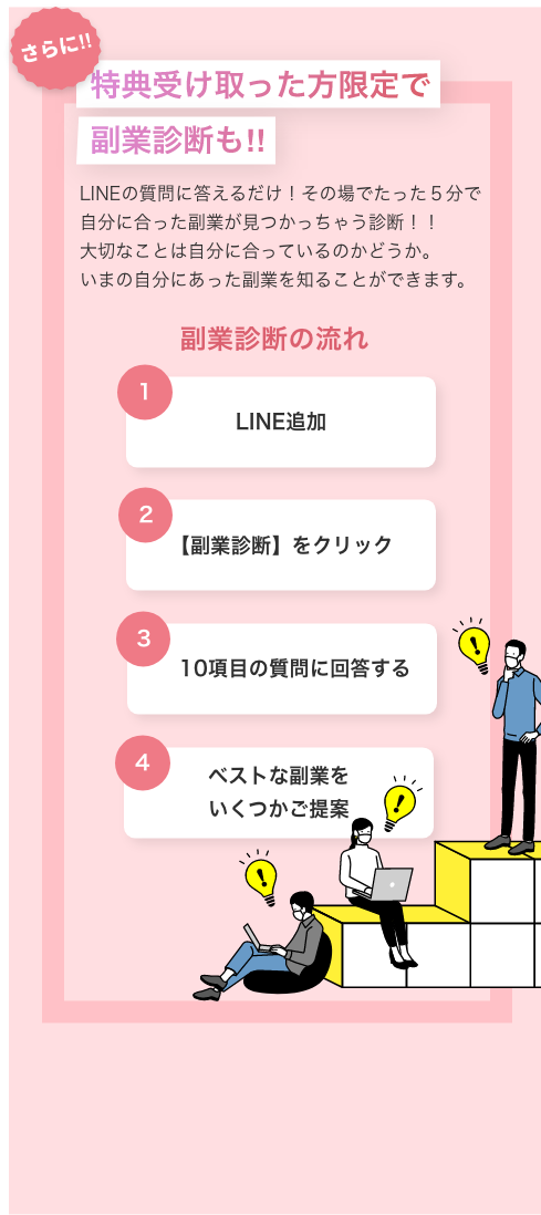 特典受け取った方限定で副業診断も！！ LINEの質問に答えるだけ！その場でたった5分で自分に合った副業が見つかっちゃう診断！！ 大切なことは自分に合っているのかどうか。 いまの自分にあった副菜を知ることができます。 副業診断の流れ LINE追加 【副業診断】をクリック 10項目の質問に答する ベストな副業をいくつかご提案