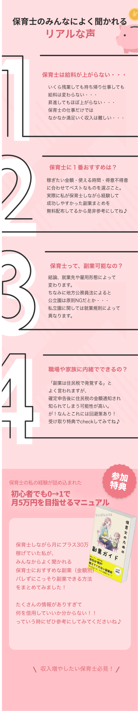 保育士のみんなによく聞かれるリアルな声 保育士は給料が上がらない・・・ いくら残業しても持ち帰り仕事しても給料は変わらない・・・ 昇進してもほぼ上がらない・・・ 保育士の仕事だけではなかなか満足いく収入は難しい・・・ 保育士に1番おすすめは？ 稼ぎたい金額・使える時間・得意不得意に合わせてベストなものを選ぶこと。 実に私が保育士しながら経験して成功しやすかった菜まとめを無料配布してるから是非参考にしてね♪ 保育士って、副業可能なの？ 結線、就業先や雇用形態によって変わります。 ちなみに地方公務員法によると公立園は原則NGだとか・・・ 私立園に関しては就業規則によって異なります。 職場や家族に内緒でできるの？ 「副業は住民税で発覚する」とよく言われますが、 確定申告後に住民税の金額通知され知られてしまう可能性が高い。 が！なんとこれには回避策あり！ 受け取り特典でcheckしてみてね♪ 保育士の私の経験が詰め込まれた初心者でも0→1で月5万円を目指せるマニュアル 参加特典 保育士のための 保育士しながら月にプラス30万稼げていた私が、みんなからよく聞かれる 副業ガイド 保育士におすすめな副業金額別 バレずにこっそり副業できる方法をまとめてみました！ たくさんの情報がありすぎて何を信用していいか分からない！！ っていう時にぜひ参考にしてみてくださいね♪