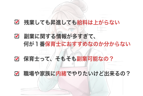 残業しても昇進しても給料は上がらない 副業に関する情報が多すぎて、何が1番保育士におすすめなのか分からない 保育士ってそもそも副業可能なの？ 職場や家族に内緒でやりたいけど出来るの？