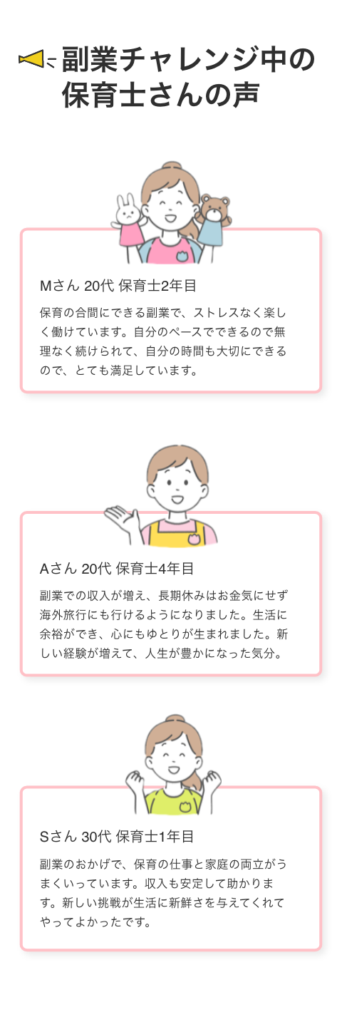 副業チャレンジ中の保育士さんの声 Mさん 20代 保育士2年目 保育の合間にできる副業で、ストレスなく楽しく働けています。自分のペースでできるので無理なく続けられて、自分の時間も大切にできるので、とても満しています。 20代保育士4年目 収入が増え、長期休みはお金気にせず海外旅行にも行けるようになりました。生活に余ができ、心にもゆとりが生まれました。新しい経験が増えて、人生が豊かになった気分。 30代保育士1年目 副業のおかげで、保育の仕事と家庭の内立がうまくいっています。収入も受定して助かります。新しい挑戦が生活に新鮮さを与えてくれてやってよかったです。